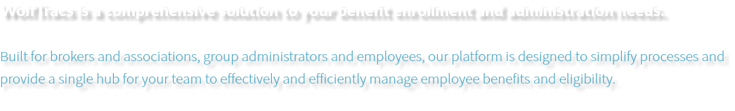 WolfTracs is a comprehensive solution to your benefit enrollment and administration needs. Built for brokers and associations, group administrators and employees, our platform is designed to simplify processes and provide a single hub for your team to effectively and efficiently manage employee benefits and eligibility. 